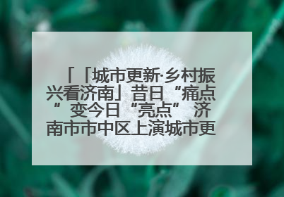 「城市更新·乡村振兴看济南」昔日“痛点”变今日“亮点” 济南市市中区上演城市更新“三部曲”