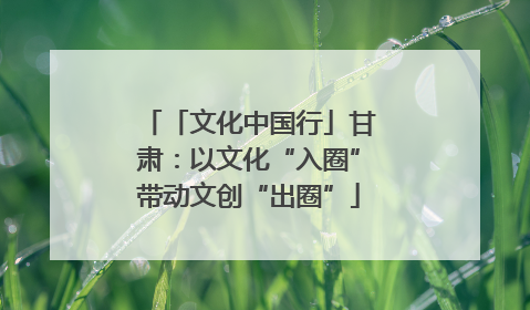 「文化中国行」甘肃：以文化“入圈”带动文创“出圈”