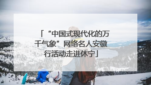 “中国式现代化的万千气象”网络名人安徽行活动走进休宁
