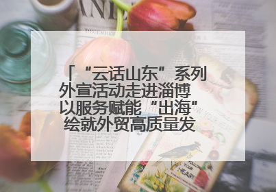 “云话山东”系列外宣活动走进淄博 以服务赋能“出海” 绘就外贸高质量发展新图景
