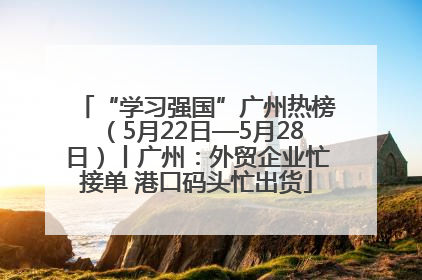“学习强国”广州热榜（5月22日—5月28日）丨广州：外贸企业忙接单 港口码头忙出货