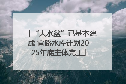 “大水盆”已基本建成 官路水库计划2025年底主体完工