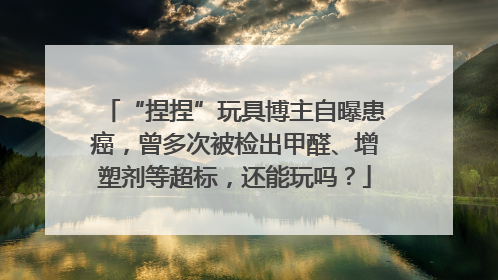 “捏捏”玩具博主自曝患癌，曾多次被检出甲醛、增塑剂等超标，还能玩吗？