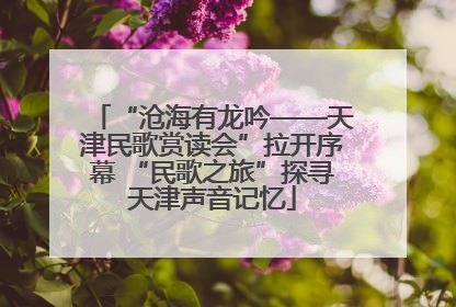 “沧海有龙吟——天津民歌赏读会”拉开序幕 “民歌之旅”探寻天津声音记忆