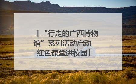 “行走的广西博物馆”系列活动启动 红色课堂进校园