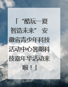 “酷玩一夏 智造未来” 安徽省青少年科技活动中心暑期科技嘉年华活动来啦！
