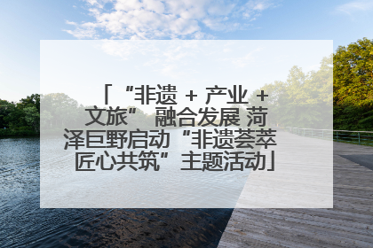 “非遗 + 产业 + 文旅” 融合发展 菏泽巨野启动“非遗荟萃 匠心共筑”主题活动
