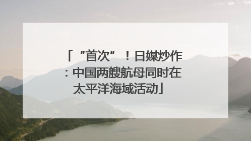 “首次”！日媒炒作：中国两艘航母同时在太平洋海域活动
