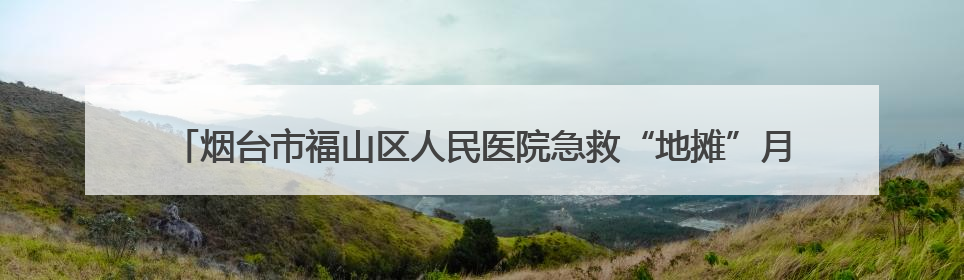 烟台市福山区人民医院急救“地摊”月月行，打造“家门口”的生命安全课堂