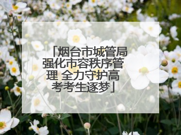 烟台市城管局强化市容秩序管理 全力守护高考考生逐梦