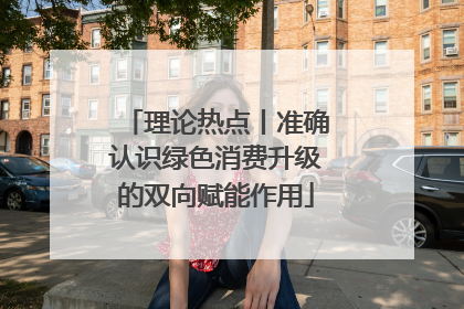 理论热点丨准确认识绿色消费升级的双向赋能作用