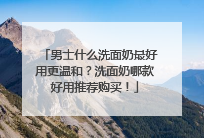 男士什么洗面奶最好用更温和？洗面奶哪款好用推荐购买！