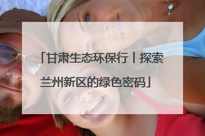 甘肃生态环保行丨探索兰州新区的绿色密码