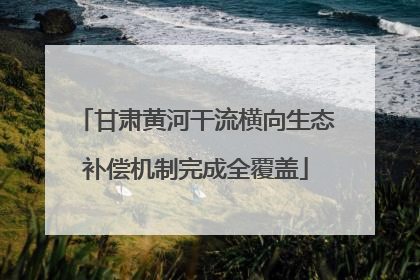 甘肃黄河干流横向生态补偿机制完成全覆盖