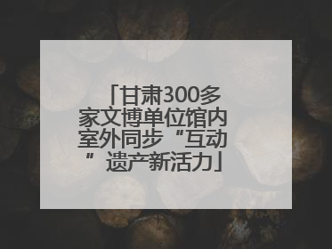 甘肃300多家文博单位馆内室外同步“互动”遗产新活力