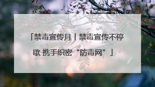禁毒宣传月丨禁毒宣传不停歇 携手织密“防毒网”
