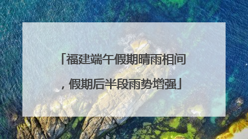 福建端午假期晴雨相间，假期后半段雨势增强