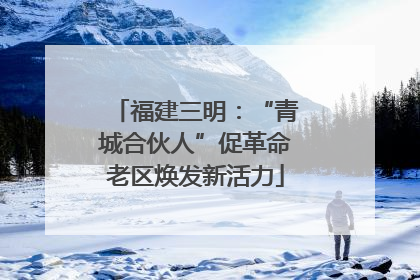 福建三明：“青城合伙人”促革命老区焕发新活力