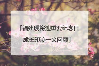 福建舰将迎重要纪念日 成长印迹一文回顾