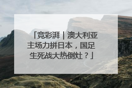 竞彩湃｜澳大利亚主场力拼日本，国足生死战大热倒灶？