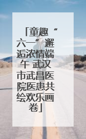 童趣“六一”邂逅浓情端午 武汉市武昌医院医患共绘欢乐画卷