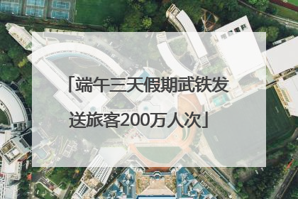 端午三天假期武铁发送旅客200万人次