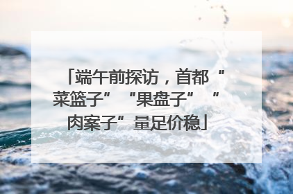 端午前探访，首都“菜篮子”“果盘子”“肉案子”量足价稳