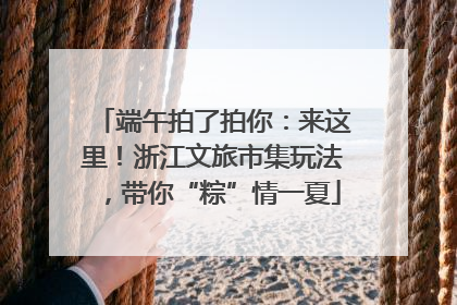 端午拍了拍你：来这里！浙江文旅市集玩法，带你“粽”情一夏