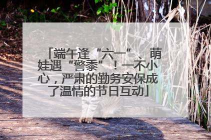 端午逢“六一”、萌娃遇“警黍”！一不小心，严肃的勤务安保成了温情的节日互动