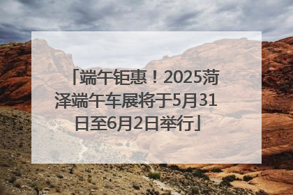 端午钜惠！2025菏泽端午车展将于5月31日至6月2日举行