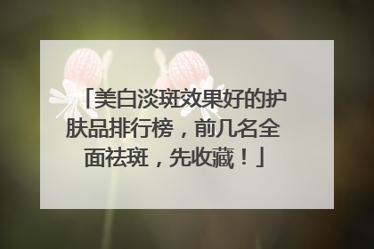 美白淡斑效果好的护肤品排行榜，前几名全面祛斑，先收藏！