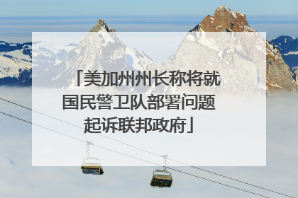 美加州州长称将就国民警卫队部署问题起诉联邦政府