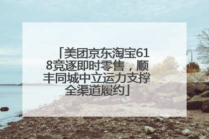 美团京东淘宝618竞逐即时零售，顺丰同城中立运力支撑全渠道履约