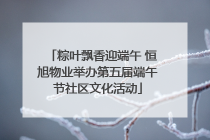 粽叶飘香迎端午 恒旭物业举办第五届端午节社区文化活动