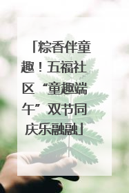 粽香伴童趣！五福社区“童趣端午”双节同庆乐融融