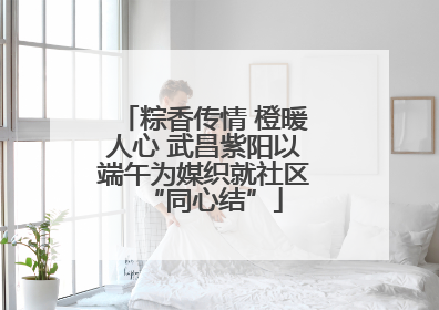 粽香传情 橙暖人心 武昌紫阳以端午为媒织就社区“同心结”
