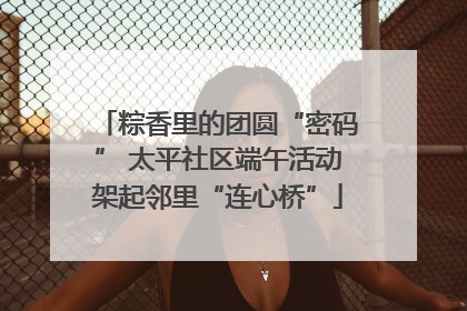 粽香里的团圆“密码” 太平社区端午活动架起邻里“连心桥”