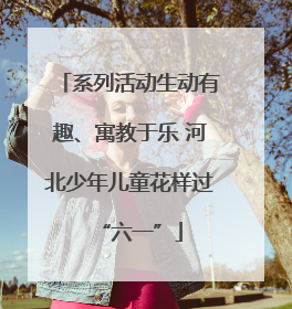 系列活动生动有趣、寓教于乐 河北少年儿童花样过“六一”