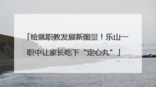 绘就职教发展新图景！乐山一职中让家长吃下“定心丸”