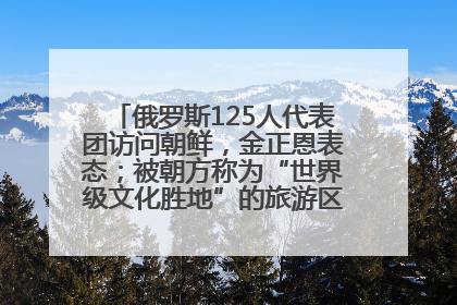 俄罗斯125人代表团访问朝鲜，金正恩表态；被朝方称为“世界级文化胜地”的旅游区，将首次接待俄游客