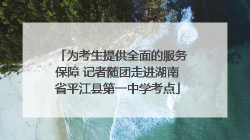 为考生提供全面的服务保障 记者随团走进湖南省平江县第一中学考点
