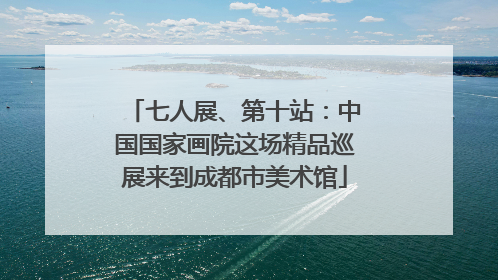 七人展、第十站：中国国家画院这场精品巡展来到成都市美术馆