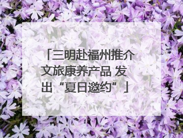 三明赴福州推介文旅康养产品 发出“夏日邀约”