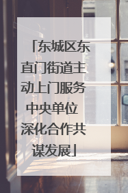 东城区东直门街道主动上门服务中央单位 深化合作共谋发展