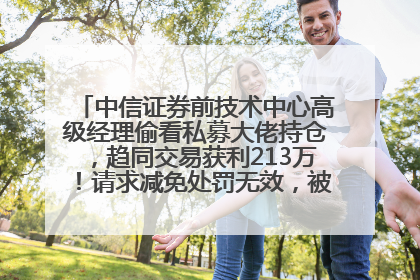 中信证券前技术中心高级经理偷看私募大佬持仓，趋同交易获利213万！请求减免处罚无效，被罚没426万