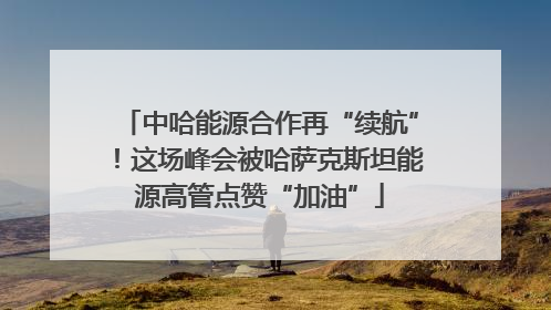 中哈能源合作再“续航”！这场峰会被哈萨克斯坦能源高管点赞“加油”