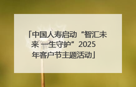 中国人寿启动“智汇未来 一生守护”2025年客户节主题活动