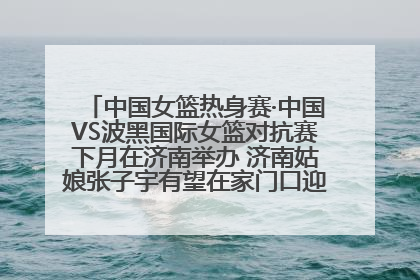中国女篮热身赛·中国VS波黑国际女篮对抗赛下月在济南举办 济南姑娘张子宇有望在家门口迎来国家队首秀