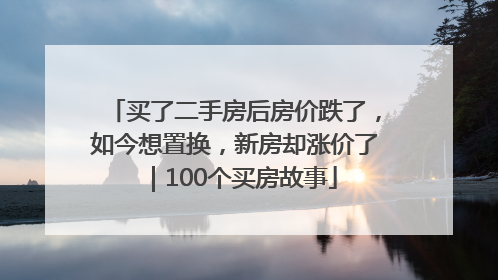 买了二手房后房价跌了，如今想置换，新房却涨价了｜100个买房故事