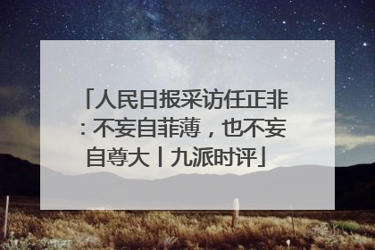 人民日报采访任正非：不妄自菲薄，也不妄自尊大丨九派时评
